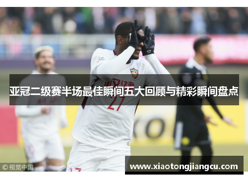 亚冠二级赛半场最佳瞬间五大回顾与精彩瞬间盘点