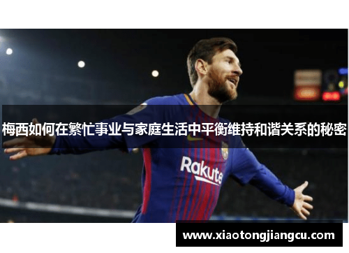 梅西如何在繁忙事业与家庭生活中平衡维持和谐关系的秘密