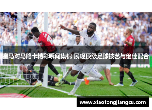 皇马对马略卡精彩瞬间集锦 展现顶级足球技艺与绝佳配合